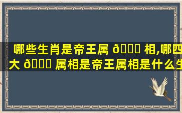 哪些生肖是帝王属 💐 相,哪四大 💐 属相是帝王属相是什么生肖